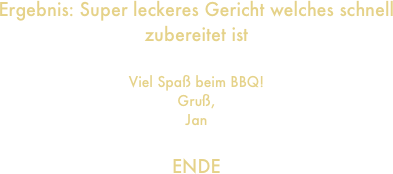 Ergebnis: Super leckeres Gericht welches schnell zubereitet ist

Viel Spaß beim BBQ!
Gruß,
Jan

ENDE