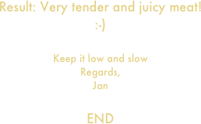 Result: Very tender and juicy meat!
:-)

Keep it low and slow
Regards,
Jan

END