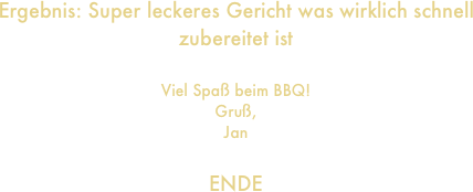 Ergebnis: Super leckeres Gericht was wirklich schnell zubereitet ist

Viel Spaß beim BBQ!
Gruß,
Jan

ENDE