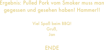 Ergebnis: Pulled Pork vom Smoker muss man gegessen und gesehen haben! Hammer!!

Viel Spaß beim BBQ!
Gruß,
Jan

ENDE