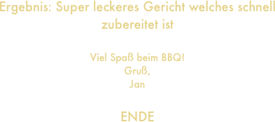 Ergebnis: Super leckeres Gericht welches schnell zubereitet ist

Viel Spaß beim BBQ!
Gruß,
Jan

ENDE
