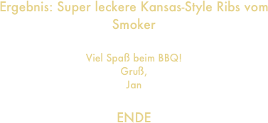 Ergebnis: Super leckere Kansas-Style Ribs vom Smoker

Viel Spaß beim BBQ!
Gruß,
Jan

ENDE